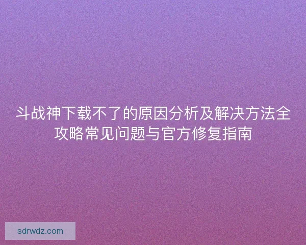 斗战神下载不了的原因分析及解决方法全攻略常见问题与官方修复指南