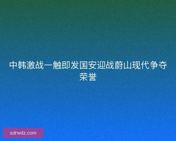中韩激战一触即发国安迎战蔚山现代争夺荣誉