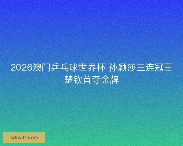 2026澳门乒乓球世界杯 孙颖莎三连冠王楚钦首夺金牌