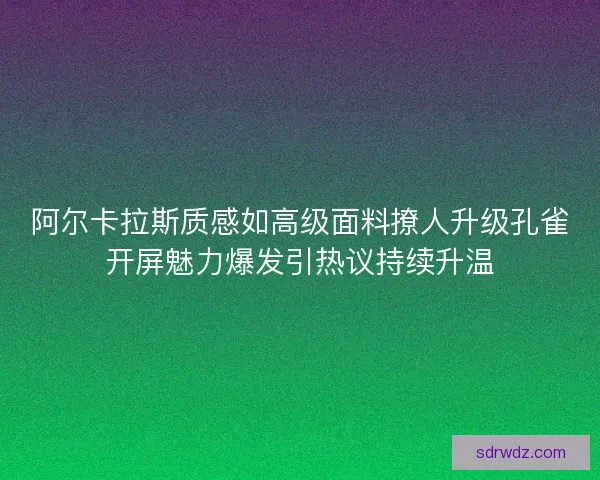 阿尔卡拉斯质感如高级面料撩人升级孔雀开屏魅力爆发引热议持续升温