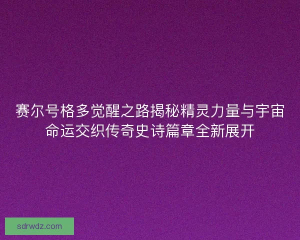 赛尔号格多觉醒之路揭秘精灵力量与宇宙命运交织传奇史诗篇章全新展开
