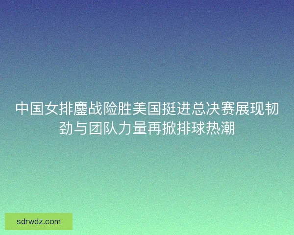 中国女排鏖战险胜美国挺进总决赛展现韧劲与团队力量再掀排球热潮
