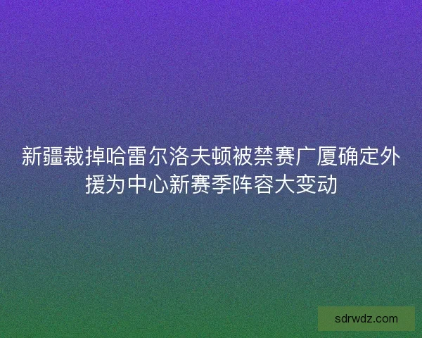 新疆裁掉哈雷尔洛夫顿被禁赛广厦确定外援为中心新赛季阵容大变动