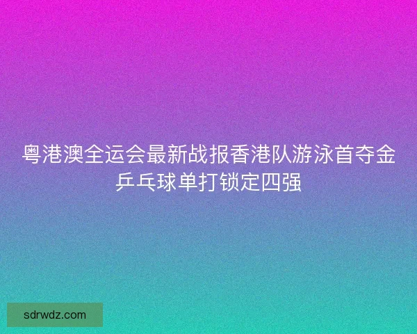 粤港澳全运会最新战报香港队游泳首夺金乒乓球单打锁定四强