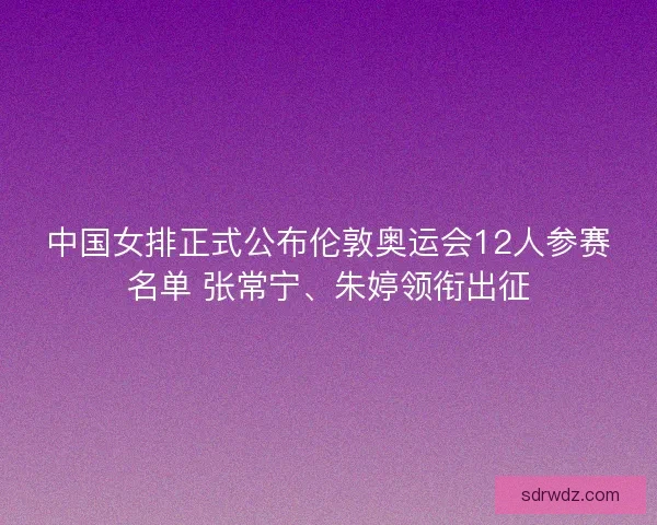 中国女排正式公布伦敦奥运会12人参赛名单 张常宁、朱婷领衔出征