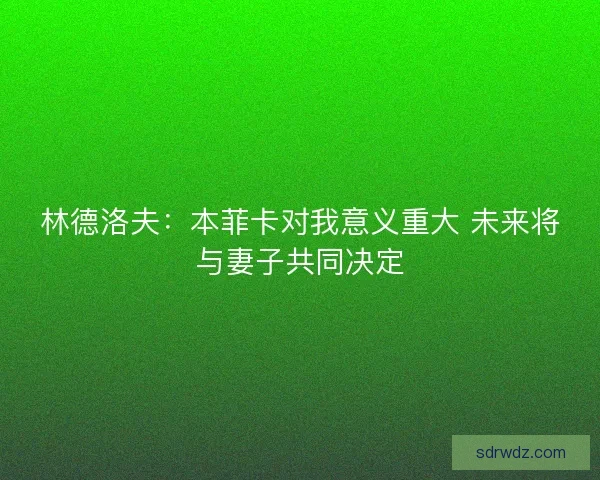 林德洛夫：本菲卡对我意义重大 未来将与妻子共同决定