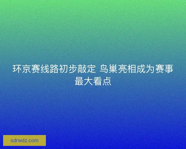 环京赛线路初步敲定 鸟巢亮相成为赛事最大看点