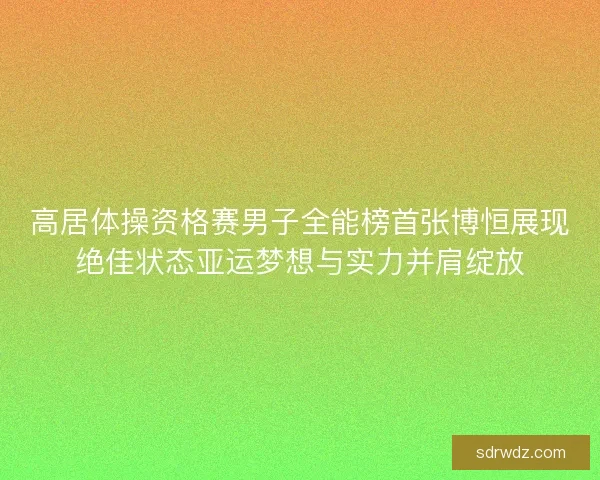 高居体操资格赛男子全能榜首张博恒展现绝佳状态亚运梦想与实力并肩绽放
