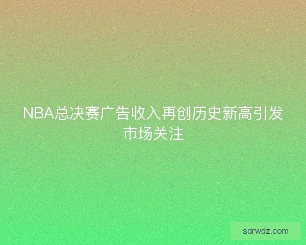 NBA总决赛广告收入再创历史新高引发市场关注
